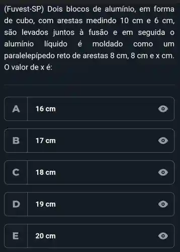 (Fuvest-SP)Dois blocos de alumínio , em forma
de cubo , com arestas medindo 10 cm e 6 cm,
são levados juntos à fusão e em seguida o
alumínio líquido	moldado como . um
paralelepípedo reto de arestas 8 cm, 8 cm e x cm.
O valor dex e:
A
16 cm
D
B. 17 cm
D
c
18 cm
D
D 19 cm
20 cm
D