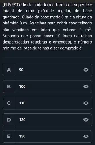 (FUVEST)Um telhado tem a forma da superficie
lateral de uma pirâmide regular,de base
quadrada . O lado da base mede 8 m e a altura da
pirâmide 3 m. As telhas para cobrir esse telhado
são vendidas em lotes que cobrem 1m^2
Supondo que possa haver 10 lotes de telhas
desperdiçadas (quebras e emendas), o número
mínimo de lotes de telhas a ser comprado e:
A
90
D
B
100
C 110
D
120
E
130