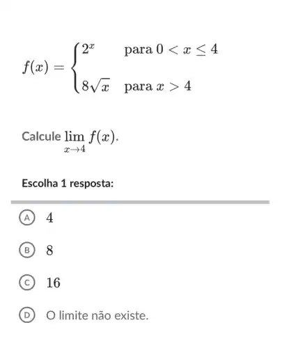 f(x)= ) 2^x¶0lt xleqslant 4 8sqrt (x)¶xgt 4 
Calcule
lim _(xarrow 4)f(x)
Escolha 1 resposta:
A 4
B 8
C 16
D O limite não existe.