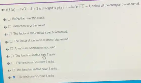 If f(x)=2sqrt (x-3)+5 is changed to
g(x)=-3sqrt (x+4)-1
select all the changes that occurred.
x
Reflection over the x-axis
x
Reflection over the y-axis
The factor of the vertical stretch increased.
x
The factor of the vertical stretch decreased.
A vertical compression occurred
x
The function shiffed right 7 units.
The function shifted left 7 units.
x
The function shifted down units
1x 0. The function shifted up 6 units.