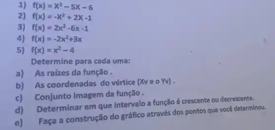 f(x)=x^2-5x-6
2) f(x)=-x^2+2x-1
3) f(x)=2x^2-6x-1
4) f(x)=-2x^2+3x
5) f(x)=x^2-4
Determine para cada uma:
a) As raízes da função.
b) As coordenadas do vertice
(XveoYv)
c) Conjunto imagem da função .
Determinar em que intervalo a função é crescente ou decrescente.
e) Faça a construção do gráfico através dos pontos que você determinou.