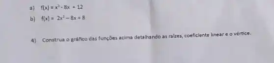 a) f(x)=x^2-8x+12
b) f(x)=2x^2-8x+8
4)
Construa o gráfico das funções acima detalhando as ralzes, coeficiente linear e o vértice.