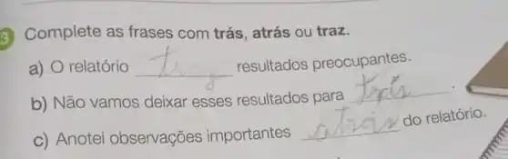 G Complete as frases com trás, atrás ou traz.
a) O relatório __ resultados preocupantes.
b) Não vamos deixar esses resultados para
__
c) Anotei observações importantes
__
do relatório.