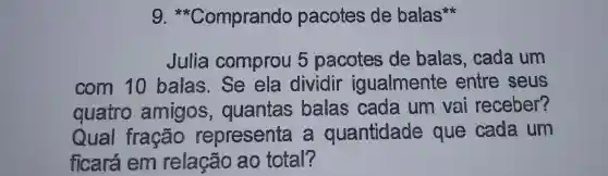 g * Comprando pacotes de balas
Julia comprou 5 pacotes de balas , cada um
com 10 balas.Se ela dividir igualmente entre seus
quatro amigos , quantas balas cada um vai receber?
Qual fracão representa a quantidade que cada um
ficará em relação ao total?