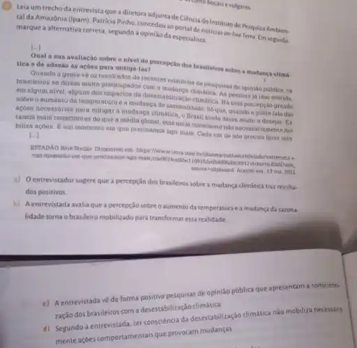 (G) Leia um trecho da entrevista que a diretora adjunta de Ciência do Instituto de Pesquisa Ambien-
tal da Amazônia (Ipam)Patrícia Pinho, concedeua portal de noticias on-line Terro Em seguida,
marque a alternativa correta, segundo a opinião da especialista.
Qual a sua avaliação sobre o nivel de percepção dos brasileiros sobre a mudança climá. tica e de adesão às ações para mitigd -las?
Quando a gente vé os resultados de recentes relatórios do posquisan do opinião publica, os
brasileiros se dizem muito preocupados com a climática. As pensoan is têm sentido.
em algum nivel, alguns dos impactos da desestabilização climática Há uma percepção grande
sobre o aumento da temperatura e a mudanca de sazonalidade. Só que quando a gento fala dan
açōes necessárias para mitigar a mudanca climática, o Brasil ainda doixa muito a desejar. Es.
tamos mais conscientes do que a média global mas estar consciente não necessariamente mo-
biliza acôes. É um momento em quo precisamos agir mais. Cada um de nón precisa fazer isso.
()
ESTADAO Blue Studio Disponivel em: https://www terra.com bi/planota/entrevista-e-
um-momento-em-que precisamos-agir-mais .cde9624ed6be 5ddo1912vkdnzve.html/utm.
source-clipboard. Acesso em: 13 out 2023
a) Oentrevistador sugere que a percepção dos brasileiros sobre a mudança climática traz resulta-
dos positivos.
b) Aentrevistada avalia que a percepção sobre o aumento da temperatura ea mudança da sazona-
lidade torna o brasileiro mobilizado para transformar essa realidade.
c) A entrevistada về de forma positiva pesquisas de opinião pública que apresentam a conscienti-
zação dos brasileiros com a desestabilização climática.
d) Segundo a entrevistada, ter consciência da desestabilização climática não mobiliza necessaria-
mente ações comportamentais que provocam mudanças.