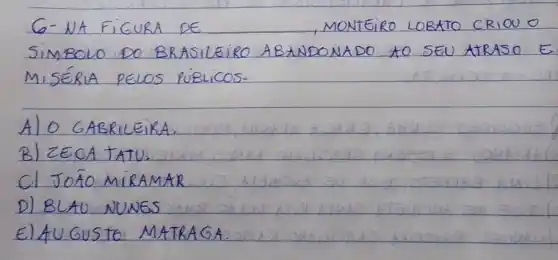 G- NA FIGURA DE MONEIRO LOBATO CRIOO O SIMBOLO DO BRASILEIRO ABANDONADO AO SEU ARASO E MISÉRIA PELOS PÚBLICOS.
A) O GABRILEIRA.
B) ZECA TATU.
C) JOÃO MIRAMAR
D) BLAU NUNES
E) AUGUSTO MATRAGA.