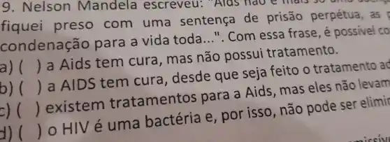 g . Nelson Mandela escreveu:Alas nave
fiquei preso com uma sentença de prisão perpétua as
condena çao para a vida toda __ ". Com essa frase ,e possivel co
a) () a Aids tem cura , mas não possui tratamento.
b) () a AIDS tem cura , desde que seja feito o tratamento ao
=) () existem tratament os para a Aids , mas eles não levam
d) () o HIV e uma bactéria e , por isso , não pode ser elimir