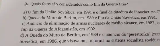 g - Quais fatos são considerados como fim da Guerra Fria?
a) 0 fim da União Soviética ,em 1991 e o final da ditadura de Pinochet ,no Cl
b)Queda do Muro de Berlim . em 1989 e fim da União Soviética , em 1991.
C)Anúncio de eliminação de armas nucleares de médio alcance , em 1987.er
fim da Guerra do Afeganistão , em 1992.
d) A Queda do Muro de Berlim . em 198 eo anúncio da "perestroika'' (recc
Soviética . em 1986 , que visava uma reforma no sistema socialista soviétic