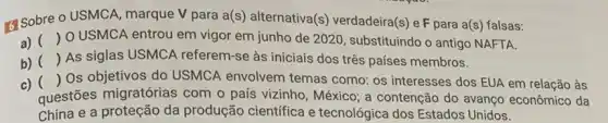 G Sobre o USMCA marque V para a(s alternativa(s) verdadeira(s) e F para a(s) falsas:
a) () O USMCA entrou em vigor em junho de 2020, substituindo o antigo NAFTA.
b) () As siglas USMCA referem-se às iniciais dos três países membros.
c) () Os objetivos do USMCA envolvem temas como: os interesses dos EUA em relação às
questões migratórias com o país vizinho , México; a contenção do avanço econômico da
China e a proteção da produção científica e tecnológica dos Estados Unidos.