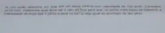 g=10m/s^2. Determine qual deve ser o raio do loop para que, no ponto mais baixo da trajetória . a
9- Um aviáo descreve um loop em um plano vertical com velocidado do 720km/h Considere
intensidade da força que o piloto exerce no barico seja igual ao quintupio de seu peso.