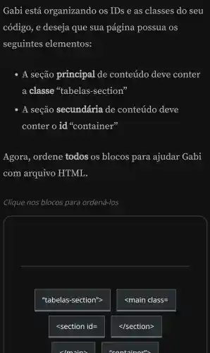 Gabi está organizando os IDs e as classes do seu
código e deseja que sua pagina possua OS
seguintes elementos:
- A seção principal de conteúdo deve conter
a classe 'tabelas -section"
- A seção secundária de conteúdo deve
conter o id "container"
Agora , ordene todos OS blocos para ajudar Gabi
com arquivo HTML.
Clique nos blocos para ordená -los
square 
"tabelas-section''gt 
lt main class=
lt section id=
lmains
lt /sectiongt 
"containor">