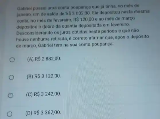 Gabriel possui uma conta poupança que ja tinha, no mês de
janeiro, um de saldo de RS3002,00 Ele depositou nesta mesma
conta, no mès de fevereiro, R 120,00 e no mês de março
depositou o dobro da quantia depositada em fevereiro.
Desconsidera ndo os juros obtidos neste período e que não
houve nenhuma retirada, é correto afirmar que, após o depósito
de março . Gabriel tem na sua conta poupança:
(A) R 2882,00
(B) R 3122,00
(C) R 3242,00
(D) R 3362,00