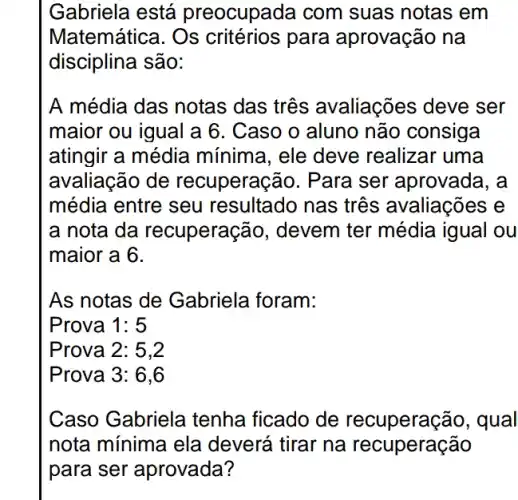 Gabriela está preocupada com suas notas em
Matemática. Os para aprovação na
disciplina são:
A média das notas das três avaliações . deve ser
maior ou igual a 6. Caso o aluno não consiga
atingir a média mínima, ele deve realizar uma
avaliação de recuperação. Para ser aprovada, a
média entre seu resultado nas três avaliações e
a nota da recuperaçã io, devem ter média igual ou
maior a 6.
As notas de Gabriela foram:
Prova 1:5
Prova 3:6,6
Caso Gabriela tenha ficado de recuperação, qual
nota mínima ela deverá tirar na recuperação