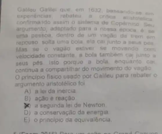 Galileu Galilei que em 1632 baseando-se em
experiencias rebate a critica aristotelica
confirmando assim o sistema de Copérnico Seu
argumento adaptado para a nossa	6. se
uma pessoa dentro de um vagão de trem em
repouso, solta uma bola, ela cai junto a seus pés
Mas se o vagão estiver se movendo com
velocidade constante, a bola tambem cai junto a
seus pés. Isto porque a bola enquanto cai
continua a compartilhar do movimento do vagão
principio fisico usado por Galileu para rebater o
argumento aristotélico foi
A) a lei da inércia
B) ação e reação
a segunda leide Newton.
D) a conservaç áo da energia.
E) o principio da equivalência.