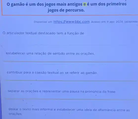 gamãoé um dos jogos mais antigos e é um dos primeiros
jogos de percurso.
Disponivel em: https://www.bbc com. Acesso em: 9 ago. 2024. (adaptado
articulador textual destacado tem a função de
estabelecer uma relação de sentido entre as orações.
contribuir para a coesão textual ao se referir ao gamão.
separar as oraçōes e representar uma pausa na pronúncia da frase.
deixar o texto mais informal e estabelecer uma ideia de alternância entre as
oraçōes.