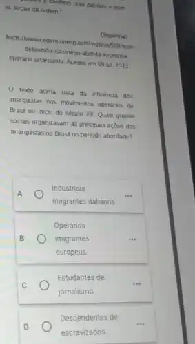 gamps e conflitos com patróes e com
as forças da ordem."
Disponivel
https:/www.cedem.unesp.br It'l/noticia/598/tese-
delendida-na-unesp-aborda imprensa.
operaria-anarquista. Acesso em 09 jul 2023.
texto acima trata da influência dos
anarquistas nos movimentos operários do
Brasil no início do século XX. Quais grupos
sociais organizavam as principais ações dos
anarquistas no Brasil no periodo abordado?
Industriais
imigrantes italianos.
Operários
imigrantes
europeus
Estudantes de
jornalismo.
__
Descendentes de
escravizados.