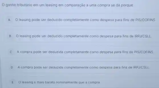 ganho tributário em um leasing em comparação a uma compra se dá porque:
A O leasing pode ser deduzido completamente como despesa para fins de PIS/COFINS
B O leasing pode ser deduzido completamente como despesa para fins de IRPJ/CSLL B
C A compra pode ser deduzida completamente como despesa para fins de PIS/COFINS
D A compra pode ser deduzida completamente como despesa para fins de IRPJ/CSLL
E O leasing e mais barato nominalmente que a compra