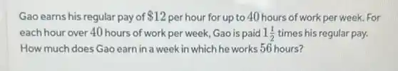 Gao earns his regular pay of 12 per hour for up to 40 hours of work per week. For
each hour over 40 hours of work per week, Gao is paid 1(1)/(2) times his regular pay.
How much does Gao earn in a week in which he works 56 hours?