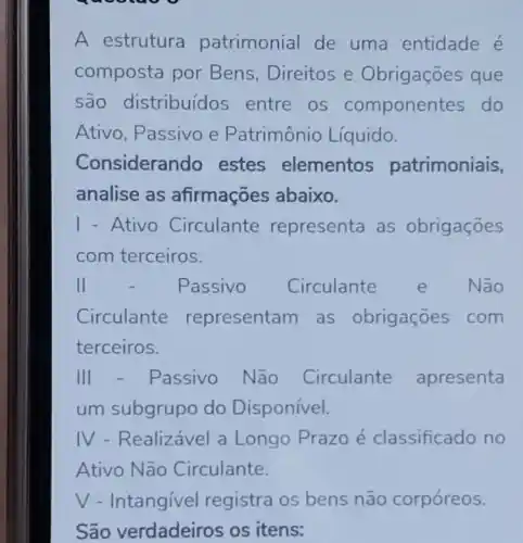 gaooa
A estrutura patrimonial de uma entidade é
composta por Bens, Direitos e Obrigações que
são distribuídos entre os componen tes do
Ativo, Passivo e Patrimônio Líquido.
Consideran do estes elementos patrimoniais,
analise as afirmações abaixo.
1-Ativo Circulante representa as obrigaçōes
com terceiros.
II	Passivo Circulante e Não
Circulante representam as obrigaçōes com
terceiros.
III - Passivo Não Circulante apresenta
um subgrupo do Disponivel.
IV - Realizável a Longo Prazo é classificado no
Ativo Não Circulante.
V - Intangivel registra os bens não corpóreos.
São verdadeiros os itens: