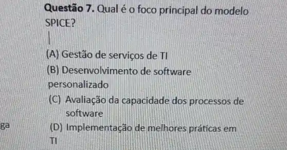 ga
Questão 7. Qual é o foco principal do modelo
SPICE?
(A) Gestão de serviços dell
(B) Desenvolvimento de software
personalizado
(C) Avaliação da capacidade dos processos de
software
(D) Implementação de melhores práticas em
ITI