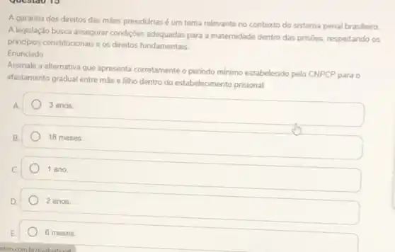 A garantia dos direitos das mães presidiárias é um tema relevante no contexto do sistema penal brasileiro
A legislação busca assegurar condições adequadas para a maternidade dentro das prisôes respeitando os
principios constitucionais es direitos fundamentais
Enunciado
Assinale a alternativa que apresenta corretamente o periodo mínimo estabelecido pelo CNPCP para o
afastamento gradual entre mãe e filho dentro do estabelecimento prisional
A
3 anos.
18 meses.
1 ano
2 anos.
6 meses.