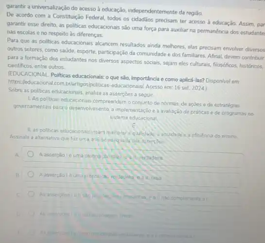 garantir a universalização do acesso à educação independentemente da região.
De acordo com a Constituição Federal, todos os cidadãos precisam ter acesso à educação. Assim, par
garantir esse direito, as politicas educacionais são uma força para auxiliar na permanência dos estudante
nas escolas eno respeito às diferenças.
Para que as politicas educacionais alcancem resultados ainda melhores, elas precisam envolver diversos
outros setores, como saúde esporte, participação da comunidade e dos familiares Afinal, devem contribuir
para a formação dos estudantes nos diversos aspectos sociais, sejam eles culturais, filosóficos, históricos,
cientificos, entre outros.
(EDUCACIONAL. Politicas educacionais: o que são importância e como aplicá -las? Disponivel em:
https://educacional.com .br/artigos/po liticas-educacionaisi. Acesso em: 16 set
Sobre as politicas educacionais analise as asserções a seguir.
1. As politicas educacionais compreendem o conjunto de normas, de açōes e de estratégias
governamentais parao desenvolvimento, a implementação e a avaliação de práticas e de programas no
sistema educacional.
II. as politicas educacionais visam melnorarid quelidade c. Equidade e a eficiência do ensino.
Assinale a alternativa que faz uma and ise adequade das assercoes
A
A asserção le uma proposicad lalsa call verdadera.
Aasserção lé uma proposicao verdadelra eall, falsa
As assercoesiell sac proposiples indadelras, eall nao complementa a I
As asserpoes 1/211 sáo proposipoes falsas
As assercoes is