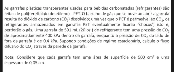 As garrafas plásticas transparentes usadas para bebidas carbonatadas (refrigerantes) são
feitas de poli(tereft alato de etileno) - PET. O barulho de gás que se ouve ao abrir a garrafa
resulta do dióxido de carbono ( (CO_(2)) dissolvido; uma vez que 0 PET é permeável ao CO_(2) , os
refrigerantes armazenados em garrafas PET eventualmente ficarão "chocos", isto é,
perderão o gás. Uma garrafa de 591 mL (20 oz.) de refrigerante tem uma pressão de CO_(2)
de aproximadamente 400 kPa dentro da garrafa , enquanto a pressão de CO_(2) do lado de
fora da garrafa é de 0,4 kPa . Supondo condições de regime estacionário , calcule o fluxo
difusivo do CO_(2) através da parede da garrafa.
Nota: Considere que cada garrafa tem uma área de superficie de 500cm^2 e uma
espessura de 0,05 cm.