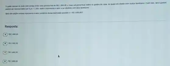 gasto mensal de João com contas indul uma parcela tra de
RS1000,00.
e mais umpercentual sobre os gastos da casa, os quais ele divide com outros familiares Comisso, seus gastos
podem ser representados por 0.2s+1.000 onde s representa o valor a ser dividido com seus famillares
Qual das oppoes abaix representa o valor numérico dessa expressão quando s=RS3000,00
Resposta:
A RS1.600,00
B RS1.660,00
C RS1800,00
D RS1860,00