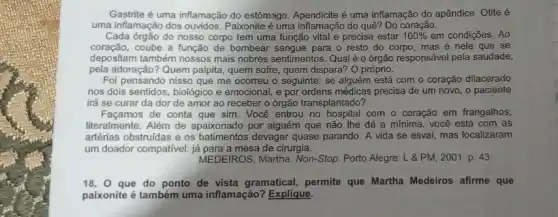 Gastrite é uma inflamação do estômago. Apendicite é uma inflamação do apêndice Otite é
uma inflamação dos ouvidos Paixonite é uma inflamação do quê? Do coração.
Cada órgão do nosso corpo tem uma função vital e precisa estar 100%  em condições. Ao
coração,coube a função de bombear sangue para o resto do corpo, mas é nele que se
depositam também nossos mais nobres sentimentos. Qual é o órgão responsável pela saudade,
pela adoração? Quem palpita quem sofre, quem dispara?O próprio.
Foi pensando nisso que me ocorreu o seguinte se alguém está com - coração dilacerado
nos dois sentidos, biológico e emocional, e por ordens médicas precisa de um novo, o paciente
irá se curar da dor de amor ao receber o órgão transplantado?
Façamos de conta que sim . Você entrou no hospital com - coração em frangalhos,
literalmente. Além de apaixonado por alguém que não lhe dá a mínima, você está com as
artérias obstruidas e os batimentos devagar quase parando. A vida se esvai, mas localizaram
um doador compativel: já para a mesa de cirurgia.
MEDEIROS, Martha. Non-Stop . Porto Alegre: L PM, 2001. p. 43
18. 0 que do ponto de vista gramatical , permite que Martha Medeiros afirme que
paixonite é também uma inflamação? Explique.