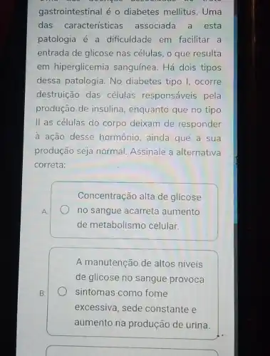 gastrointestinal é o diabetes mellitus . Uma
das características associada a esta
patologia é a dificuldade em facilitar a
entrada de glicose nas células, o que resulta
em hiperglicemia sanguínea. Há dois tipos
dessa patologia. No diabetes tipo I, ocorre
destruição das células responsáveis pela
produção de insulina , enquanto que no tipo
II as células do corpo deixam de responder
a ação desse hormônio, ainda que a sua
produção seja normal Assinale a alternativa
correta:
A.
Concentração alta de glicose
no sangue acarreta aumento
de metabolismo celular.
A manutenção de altos niveis
de glicose no sangue provoca
sintomas como fome
excessiva, sede constante e