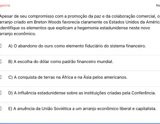 gatória
Apesar de seu compromisso com a promoção da paz e da colaboração comercial, o
arranjo criado em Breton Woods favorecia claramente os Estados Unidos da Améric
dentifique os elementos que explicam a hegemonia estadunidense neste novo
arranjo econômico.
A) O abandono do ouro como elemento fiduciário do sistema financeiro.
B) A escolha do dólar como padrão financeiro mundial.
C) A conquista de terras na África e na Asia pelos americanos.
D) A influência estadunidense sobre as instituições criadas pela Conferência.
E) A anuência da União Soviética a um arranjo econômico liberal e capitalista.
No