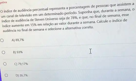 gatória
índice de audiência percentual representa a porcentagem de pessoas que assistem a
um canal de televisão em um determinado período. Suponha que durante a semana, o
indice de audiência de Steven Universo seja de
78%  e que, no final de semana, esse
indice aumente em 15% 
em relação ao valor durante a semana Calcule o índice de
audiência no final de semana e selecione a alternativa corrèta.
A) 89,7% 
B) 93% 
C) 79,17% 
D) 26,7%