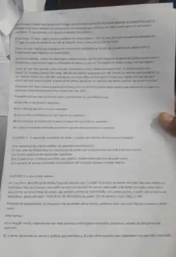 gave passage em 15 haper to carso mals concentes convertioning que se
referem a ela como exemplo de mertocracia. I apconding
simbilica: "A casa grande surta quando a senrals
Bruna Sena, 17 anos negra, police, estadvete to excite politics of the
1" lugar no curso de Medicina de USB de Ribeirto Preto, o
Bruna diz que a bolsa que conseguly em um cusions preventional progra USP for
fundamental para ingressar na universidade.
De maneira thrida, conta his reportagens desces velobier que Brunk engiyda on defect de causes socials contio o
feminismo, o movimento negro e a liberdade de phoneso,equeela'se orgalina do cibelo crease e de out organt?
Bruna diz que tem sua mặt como principal mentocrications
fallicla. Eu consegul porgus the sjude. Tile do para ignolor is person que ride therem as memorian continuidudes. Is
me esforcel muito, sim,por causa disco, ev que a gente seen our clarging
quem não tem oportunidade A gente perde multion glories por al, individual nas favotion, poesus the podem estudar
Disponlvel em: http://www regreptementatives
cursomals-colicado-do-brasi html, Acesso em; mar
Osentido da frase dita por Bruna solars a mertocracia ser uma
a) sua mise e sua familia a apolaram.
b) so o esforgo garante uma boa educaclo.
c) ela estudou o sufficiente, por isso passou no vestibular.
d) ela se privou de multas colsas pare consequer ser aprovada no
e) o apolo e o estudo esforpado permitiram que ela fosse apronds no vestbular.
QUESTAO 4-A expressio microfisia do poder, cunhada pelo
a) as mudancas de regime politico nos perioders revolucionários.
b) uma rede de dispositivos ou mecanismos de poder que se diseminam portoda a extraction scocbal
c) a forma repressiva da dominação capitalista.
d) o Estado como Instincia coerditiva que origina e fundamenta todo tipo de poder social.
e) o aparato de pompa envolvido no espeticulo das punlgBes durante o Antigo Regime
QUESTAO 5-Lela o texto abalso.
Em seu livro, Microfisica do Poder, Foucault salienta que "o poder funciona e se exerce em rede. Nas suas malhas . on
individuos nǎo só circulam mas estǎo sempre em posigio de exercer este poder e de sofrer sua apar; nunca slo o
alvo inerte ou consentido do poder, são sempre centros de transmissio. Em outros termos, o poder nào se aplica aos
individuos, passa por eles"FOUCAULT, M. Microffsica do poder. Rio de lanelro:Graal, 1932, D. 183.
Partindo do pensamento de Foucault e do conteúdo desse trecho, podemos dizer que esse filencto conceibe o potes
como
Alternativas
A) a relação social, engendrada nas mais diversas institulpbes e situages cotidianas, attraves da disciplina e do
controle.
B) a parte da estrutura social e politica que mantém a divisão entre aqueles que o possuem e os que nào o possisem.