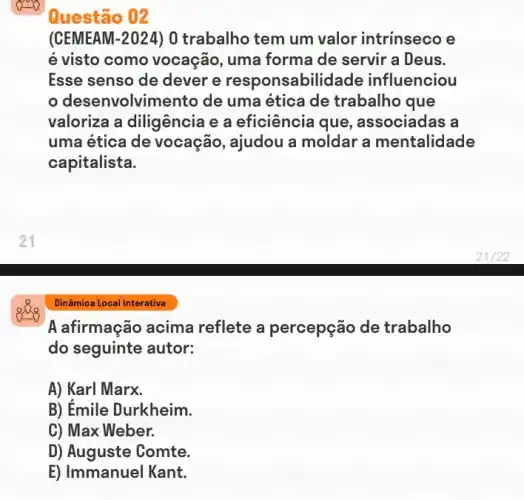 góc
Questão 02
(CEMEAM-2024) 0 trabalho tem um valor intrinseco e
é visto como vocação, uma forma de servir a Deus.
Esse senso de dever e responsabilid:ade influenciou
desenvolvime ento de uma ética de trabalho que
valoriza a diligência e a eficiência que , associadas a
uma ética de vocação, ajudou a moldar a mentalidade
capitalista.
Dinâmica Local Interativa
A afirmação acima reflete a percepção de trabalho
do seguinte autor:
A) Karl Marx.
B) Émile Durkheim.
C) Max Weber.
D) Auguste Comte.
E) Immanuel Kant.