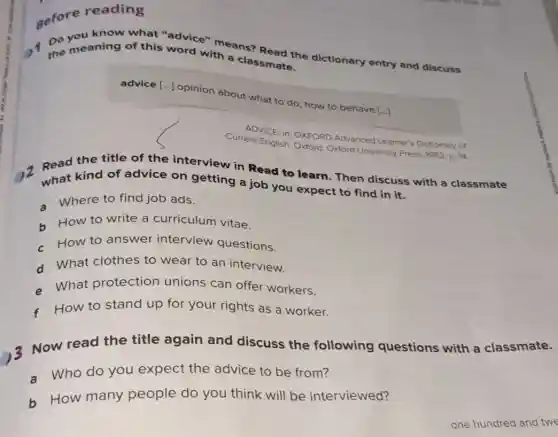 gefore reading
know what "advice"means?
the meaning of this word with a classmate.
advice [...] opinion about what to do how to behave [..]
ADVICE In: OXFORD Advanced Learner's Dictionary of
Current English. Oxford Oxford University Press, 1982 D. 14
Read the title of the interview in Read to learn. Then discuss with a classmate
what kind of advice on getting a job you expect to find in it.
- Where to find job ads.
b How to write a curriculum vitae.
How to answer interview questions.
d What clothes to wear to an interview.
- What protection unions can offer workers.
How to stand up for your rights as a worker.
Now read the title again and discuss the following questions with a classmate.
a Who do you expect the advice to be from?
b How many people do you think will be interviewed?
one hundred and twe