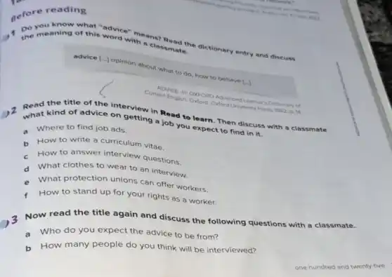 gefore reading
the meaning of this worker means?
with a classmates dictionary entry and discuss
advice [..] opinion about what to do, how to behave [..)
Current English ONFORD Advanced Learner's
Dictionary of
Read the title of ice onterview in Read to learn. Then discuss with a classmate
what kind of advice on getting a job you expect to find in it.
a Where to find job ads.
h How to write a curriculum vitae.
- How to answer interview questions.
d What clothes to wear to an interview.
e What protection unions can offer workers.
How to stand up for your rights as a worker.
3 Now read the title again and discuss the following questions with a classmate.
a Who do you expect the advice to be from?
b How many people do you think will be interviewed?