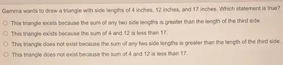 Gemma wants to draw a triangle with side lengths of 4 inches 12 inches, and 17 inches. Which statement is true?
This triangle exists because the sum of any two side lengths is greater than the length of the third side.
This triangle exists because the sum of 4 and 12 is less than 17.
This triangle does not exist because the sum of any two side lengths is greater than the length of the third side.
This triangle does not exist because the sum of 4 and 12 is less than 17.