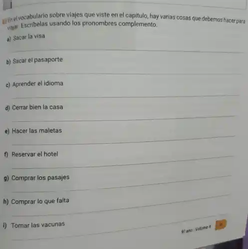 genel vocabulario sobre viajes que viste en el capítulo, hay varias cosas que debemos hacer para
Majar. Escribelas usando los pronombres complemento.
a) Sacar la visa
b) Sacar el pasaporte
c) Aprender el idioma
d) Cerrar bien la casa
e) Hacer las maletas
g) Comprar los pasajes
h) Comprar lo que falta
__
__
__
__
i) Tomar las vacunas