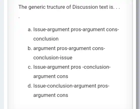 The generic tructure of Discussion text is __
a. Issue-a argument pros >-argument cons-
conclusion
b. argument pros -argument cons-
conclusion-issue
c. Issue-argu ment pros -conclusion-
argument cons
d. Issue -conclusion-argument pros-
argument cons