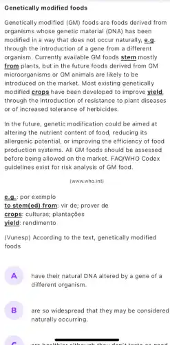 Genetically modified foods
Genetically modified (GM)foods are foods derived from
organisms whose genetic material (DNA) has been
modified in a way that does not occur naturally, e.g
through the introduction of a gene from a different
organism. Currently available GM foods stem mostly
from plants, but in the future foods derived from GM
microorganisms or GM animals are likely to be
introduced on the market Most existing genetically
modified crops have been developed to improve yield
through the introdu ction of resistance to plant diseases
or of increased tolerance of herbicides.
In the future, genetic modification could be aimed at
altering the nutrient content of food, reducing its
allergenic potential, or improving the efficiency of food
production systems. All GM foods should be assessed
before being allowed on the market. FAO/WHO Codex
guidelines exist for risk analysis of GM food.
(www.who.int)
e.g.por exemplo
to stem(ed) from: vir de; prover de
crops: culturas;plantações
yield: rendimento
(Vunesp) According to the text, genetically modified
foods
A have their natural DNA altered by a gene of a
different organism.
B
naturally occurring.
are so widespread that they may be considered
C
colthier although thou don'