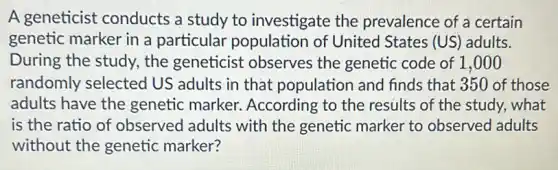 A geneticist conducts a study to investigate the prevalence of a certain
genetic marker in a particular population of United States (US ) adults.
During the study.the geneticist observes the genetic code of 1,000
randomly selected US adults in that population and finds that 350 of those
adults have the genetic marker.According to the results of the study.what
is the ratio of observed adults with the genetic marker to observed adults
without the genetic marker?