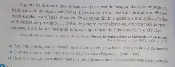 A gente de dinheiro que, forçada ou por dever de hospitalidade , ostentação ou
bajulice, saiu de suas residências, não demorou em construir outras, e melhores.
mais amplas e arejadas A cidade foi-se expandindo e assistiu à multiplicaçãc das
edificações de prestígio. [.JO Rio de Janeiro europeizava-se, embora nele prepon-
derasse, e ainda por bastante tempo, a aparência de cidade asiática e africana.
SILVA, Alberto da Costa e. D. João no Rio de Janeiro. Revista do Arquivo Geral da Cidade do Rio de Janeiro.
Rio de Janeiro, n 2.p. 10 -13,2008. p 10-11
a) Segundo o texto , como a familia real e a Corte portuguesa foram recebidas no Rio de Janeiro?
b) Qual era a preocupação por trás da alegria com.a chegada da familia real?
c) Qual foi a solução para abrigar tanta gente? Cite uma consequência decorrente dessa solução.