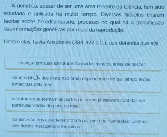 A genética , apesar de ser uma área recente da Ciência, tem sido
estudada e aplicada há muito tempo . Diversos filósofos criaram
teorias sobre hereditaried ade, processo no qual há a transmissão
das informações genéticas por meio da reprodução.
Dentre eles havia Aristóteles c 384-322 a.C.), que defendia que a(s)
criança tem suas estruturas formadas minutos antes de nascer.
característh m_(s)
dos filhos não eram dependentes do pai, sendo todas
fornecidas pela mae.
estruturas que formam as partes do corpo já estavam contidas em
partículas vindas do paie da mãe
transmissão dos caracteres ocorria por meio de "sementes'contidas
nos fluidos masculinos e femininos