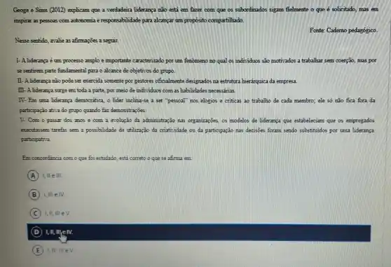 Geoge e Sims (2012)explicam que a verdadeira liderança não está em fazer com que os subordinados sigam fielmente o que é solicitado, mas em
inspirar as pessoas com autonomia e responsabilidade para alcançar um propósito compartilhado.
Fonte: Caderno pedagógico.
Nesse sentido, avalie as afimaçōes a seguir.
I- A lideranca é um processo amplo e importante caracterizado por um fenomeno no qual os individuos são motivados a trabalhar sem coerção, mas por
se sentirem parte fundamental para o alcance de objetivos do grupo.
II- A liderança não pode ser exercida somente por gestores oficialmente designados na estrutura hierárquica da empresa
III-A liderança surge em toda a parte, por meio de individuos com as habilidades necessirias.
IV-Em uma liderança democratica, o lider inclina -se a ser "pessoal"nos elogios e criticas ao trabalho de cada membro; ele só não fica fora da
participação ativa do grupo quando faz demonstrações.
V. Com o passar dos anos e com a evolução da administração nas organizações, os modelos de lideranga que estabeleciam que os empregados
executassem tarefas sem a possibilidade de utlização da criatisidade ou da participação nas decisoes foram sendo substituidos por uma liderança
participativa.
Em concordancia como que foi estudado, está correto o que se afima em:
A I, lle III
B 1,III e IV.
C ) I,II, III eV.
D I,II,III,IN.
E I,III,NeV.