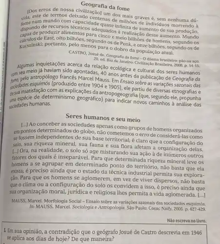 Geografia da fome
Deste de termos destado de dos mais graves é sem nenhuma dú-
erros de nossa civilizaçãol unda fome
vida,este centenas de milhoes de indivíduos morrendo à
dispond or roduzir alimentos para cincoe meio bilhões de homens segundo os
de recursos adequados finita de aumento de sua produção,
de East, oito bilhões segundo os de Penk e onze bilhões, segundo os de
Kucszinski; portanto, pelo menos para o dobro da população atual.
CASTRO, Josué de. Geografi da fome - O dilema brasileiro: pão ou aço.
20. ed. Rio de Janeiro:Civilização Brasileira, 2008. D.
14-15
Algumas inquietações acerca da relação ecológica e cultural dos seres humanos
com seu meio já haviam sido apontadas 40 anos antes da publicação de Geografia da
pelo antropólogo francés Marcel Mauss. Em Ensaio sobre as variações sazonais das
sociedades esquimós (produzido entre 1904 e 1905)ele partiu de diversas etnografias e
destrespécie de determinismo geografico) papeografia (que, segundo ele , propunha
insatisfação com as explicações da
sociedades humanas.
Seres humanos e seu meio
[..] Ao conceber as sociedades apenas como grupos de homens organizados
em pontos determinados do globo, não cometemos o erro de consider I-las como
se fossem independentes de sua base territorial.é claro que a configuração do
solo, sua riqueza mineral , sua fauna e sua flora afetam a organização delas.
[...] Ora, na realidade, o solo só age misturando sua ação à de inúmeros outros
fatores dos quais é inseparável. Para que determinada riqueza mineral leve os
homens a se agrupar em determinado ponto do território, não basta que ela
exista; é preciso ainda que o estado da técnica industrial permita sua explora-
ção. Para que os homens se aglomerem , em vez de viver dispersos, não basta
que o clima ou a configuração do solo os convidem a isso é preciso ainda que
sua organização moral,jurídica e religiosa Thes permita a vida aglomerada.
()
MAUSS, Marcel. Morfologia Social - Ensaio sobre as variações sazonais das sociedades esquimós.
In: MAUSS, Marcel Sociologia e Antropologia. São Paulo: Cosac Naify, 2005 p. 427-429.
Não escreva no Livro.
1. Em sua opinião , a contradição que o geógrafo Josué de Castro descrevia em 1946
se aplica aos dias de hoje? De que maneira?