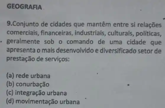 GEOGRAFIA
9.Conjunto de cidades que mantêm entre si relações
comerciais , financeiras , industriais , culturais políticas,
geralmente sob o comando de uma cidade que
apresenta o mais desenvolvido e diversificado setor de
prestação de serviços:
(a) rede urbana
(b)conurbação
(c)integração urbana
(d)movimentação urbana