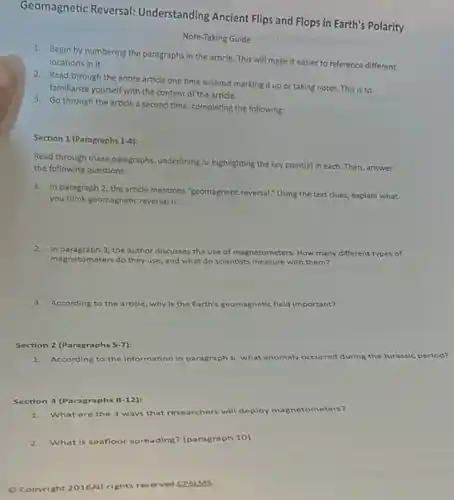 Geomagnetic Reversal:Understanding Ancient Flips and Flops in Earth's Polarity
Note-Taking Guide
1. Begin by numbering the paragraphs in the article This will make it easier to reference different
locations in it.
2. Read through the entire article one time without marking it up or taking notes. This is to
familiarize yourself with the content of the article.
3. Go through the article a second time, completing the following:
Section 1 (Paragraphs 1-4):
Read through these paragraphs underlining or highlighting the key point(s) in each.Then, answer
the following questions:
1. In paragraph 2, the article mentions "geomagnetic reversal Using the text clues explain what
you think geomagnetic reversalis:
2. In paragraph 3, the author discusses the use of magnetometers. How many different types of
magn etometers do they use and what do sclentists measure with them?
3.According to the article why is the Earth's geomagnetic field important?
Section 2 (Paragraphs 5-7):
1.According to the Information In paragraph 6, what anomaly occurred during the Jurassic period?
Section 3 (Paragraphs 8-12)
1. What are the 3 ways that researchers will deploy magnetometers?
2.What is seafloor spreading (paragraph 10)
Copyright 2016AI rights reserved CPALMS
