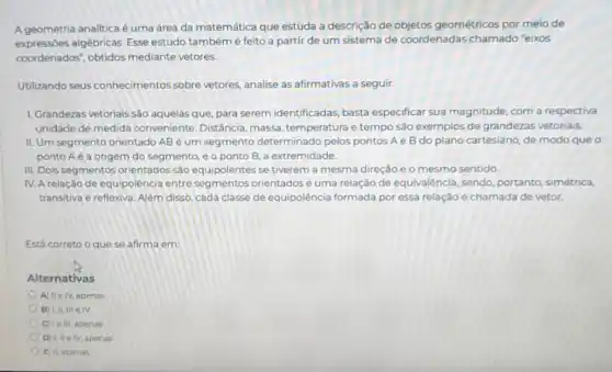 A geometria analitica é uma área da matemática que estuda a descrição de objetos geométricos por meio de
expressões algébricas. Esse estudo tambémé feito a partir de um sistema de coordenadas chamado "eixos
coordenados", obtidos mediante vetores.
Utilizando seus conhecimentos sobre vetores, analise as afirmativas a seguir.
1. Grandezas vetoriais sào aquelas que, para serem identificadas, basta especificar sua magnitude com a respectiva
unidade de medida conveniente. Distância massa, temperatura e tempo são exemplos de grandezas vetoriais.
II. Um segmento orientado AB é um segmento determinado pelos pontos A e B do plano cartesiano, de modo que o
ponto Aé a origem do segmento, e o ponto B, a extremidade.
III. Dois segmentos orientados sao equipolentes se tiverem a mesma direção e o mesmo sentido.
IV. A relação de equipolência entre seg mentos orientadosé uma relação de equivalência sendo, portanto, simétrica,
transitiva e reflexiva. Alêm disso, cada classe de equipolência formada por essa relação é chamada de vetor.
Está correto o que se afirma em
Alternativas
A) IIe IV, apenas
B) II, III elv
C) Ie III, apenas
D) I, IIe IV, apenas
E) II, apenas