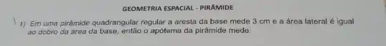 GEOMETRIA ESPACIAL - PIRÂMIDE
1) Em uma pirâmide quadrangular regular a aresta da base mede 3 cm e a área lateral é igual
ao dobro da área da base então o apótema da pirâmide mede: