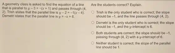 A geometry class is asked to find the equation of a line
that is parallel to y-3=-(x+1) and passes through (4,
(2). Trish states that the parallel line is y-2=-1(x-4)
Demetri states that the parallel line is y=-x+6
Are the students correct?Explain.
Trish is the only student who is correct;the slope
should be -1 and the line passes through (4,2)
Demetri is the only student who is correct;the slope
should be -1 and the y-intercept is 6.
Both students are correct;the slope should be -1
passing through (4,2) with a y-intercept of 6.
Neither student is correct; the slope of the parallel
line should be 1.